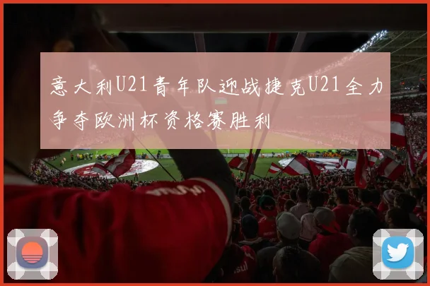 意大利U21青年队迎战捷克U21全力争夺欧洲杯资格赛胜利