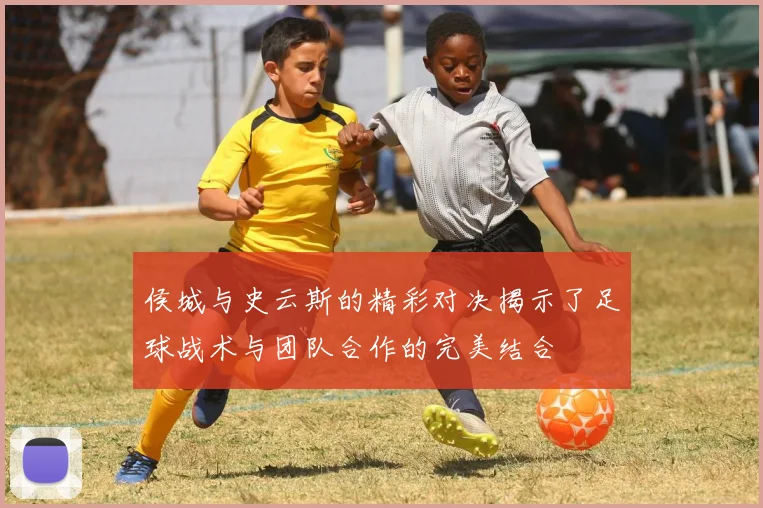 侯城与史云斯的精彩对决揭示了足球战术与团队合作的完美结合
