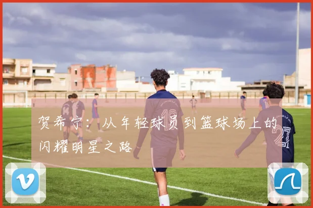 贺希宁：从年轻球员到篮球场上的闪耀明星之路