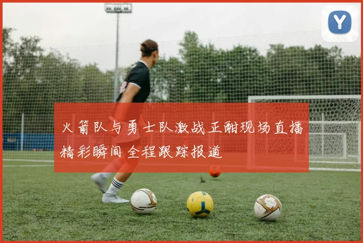 火箭队与勇士队激战正酣现场直播精彩瞬间全程跟踪报道