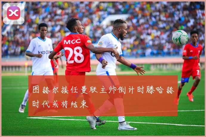 图赫尔接任曼联主帅倒计时滕哈赫时代或将结束