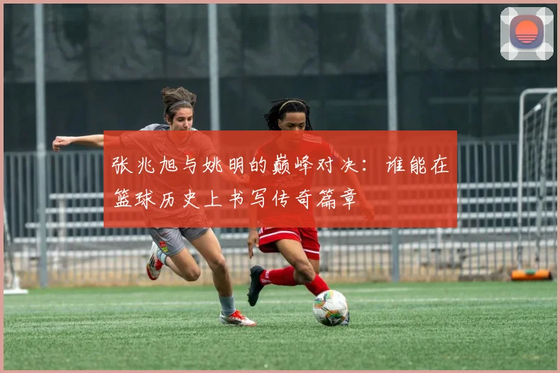 张兆旭与姚明的巅峰对决：谁能在篮球历史上书写传奇篇章