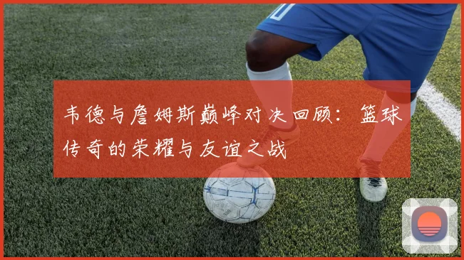 韦德与詹姆斯巅峰对决回顾：篮球传奇的荣耀与友谊之战