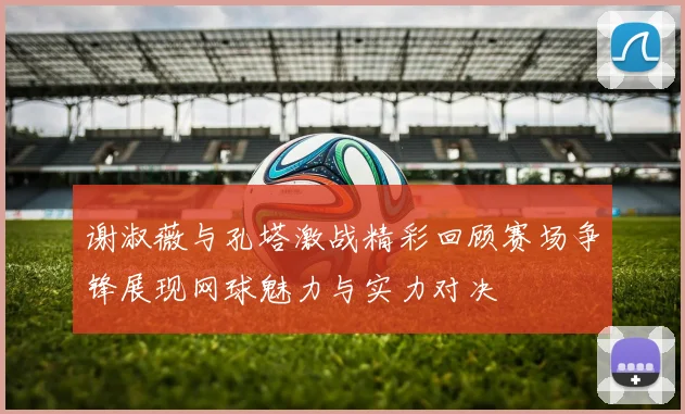 谢淑薇与孔塔激战精彩回顾赛场争锋展现网球魅力与实力对决