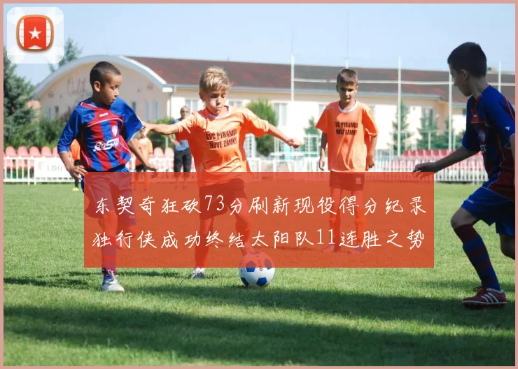 东契奇狂砍73分刷新现役得分纪录独行侠成功终结太阳队11连胜之势