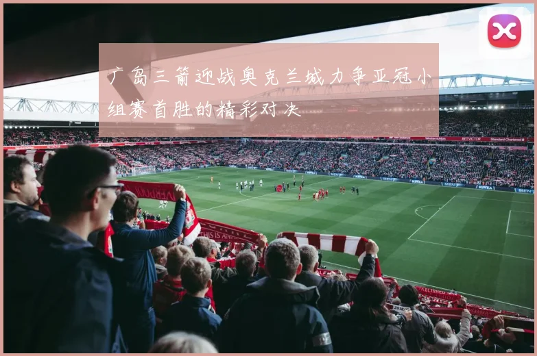 广岛三箭迎战奥克兰城力争亚冠小组赛首胜的精彩对决