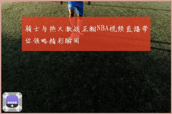 骑士与热火激战正酣NBA视频直播带你领略精彩瞬间