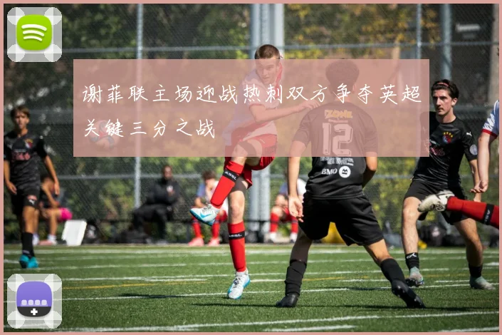 谢菲联主场迎战热刺双方争夺英超关键三分之战