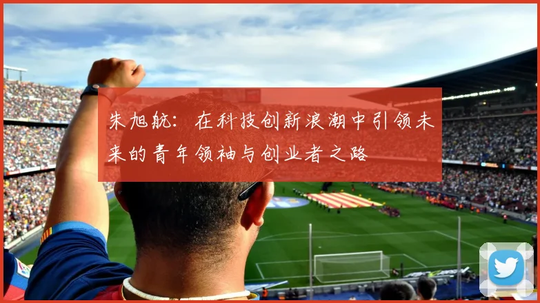 朱旭航：在科技创新浪潮中引领未来的青年领袖与创业者之路
