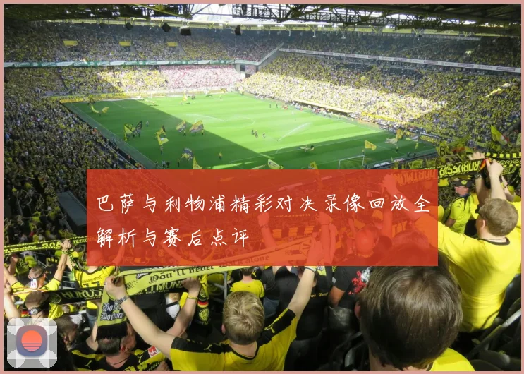 巴萨与利物浦精彩对决录像回放全解析与赛后点评