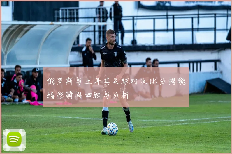 俄罗斯与土耳其足球对决比分揭晓精彩瞬间回顾与分析