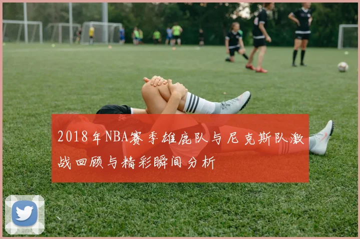 2018年NBA赛季雄鹿队与尼克斯队激战回顾与精彩瞬间分析