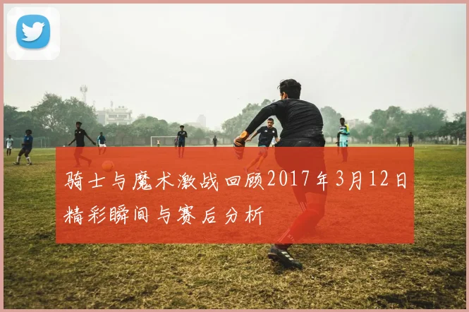 骑士与魔术激战回顾2017年3月12日精彩瞬间与赛后分析