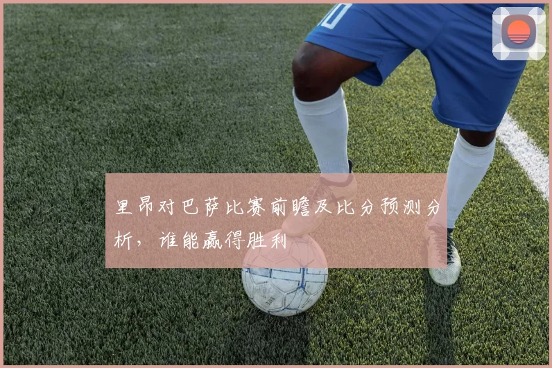 里昂对巴萨比赛前瞻及比分预测分析，谁能赢得胜利