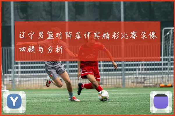 辽宁男篮对阵菲律宾精彩比赛录像回顾与分析