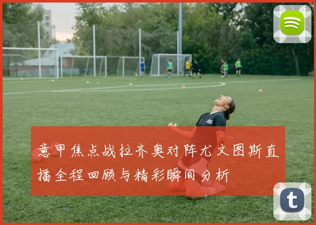 意甲焦点战拉齐奥对阵尤文图斯直播全程回顾与精彩瞬间分析