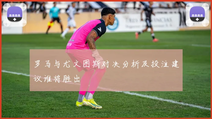 罗马与尤文图斯对决分析及投注建议谁将胜出