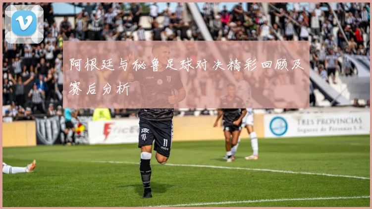 阿根廷与秘鲁足球对决精彩回顾及赛后分析