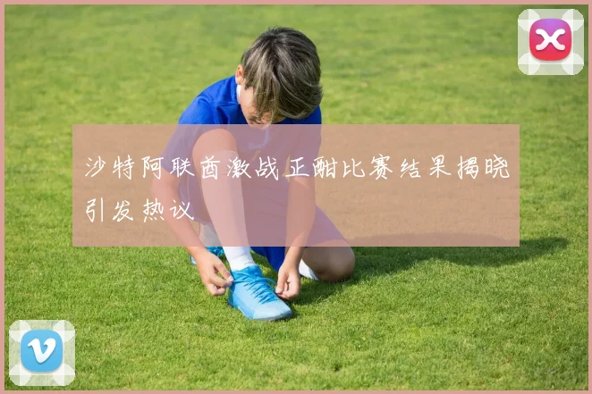 沙特阿联酋激战正酣比赛结果揭晓引发热议
