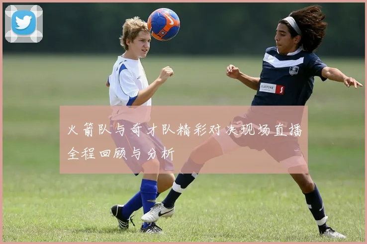 火箭队与奇才队精彩对决现场直播全程回顾与分析