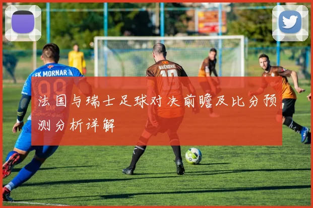 法国与瑞士足球对决前瞻及比分预测分析详解
