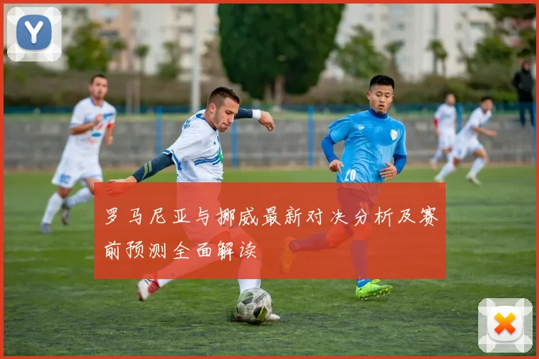 罗马尼亚与挪威最新对决分析及赛前预测全面解读