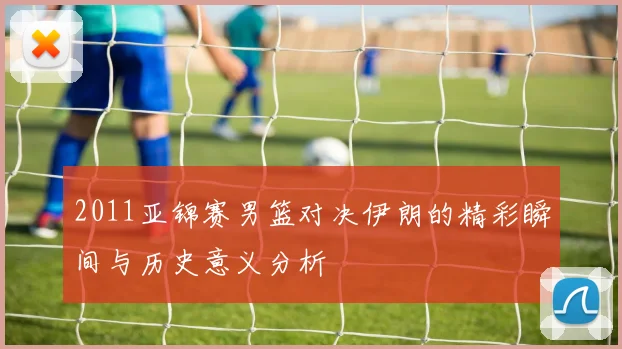 2011亚锦赛男篮对决伊朗的精彩瞬间与历史意义分析