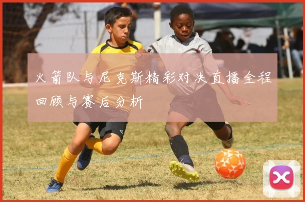 火箭队与尼克斯精彩对决直播全程回顾与赛后分析