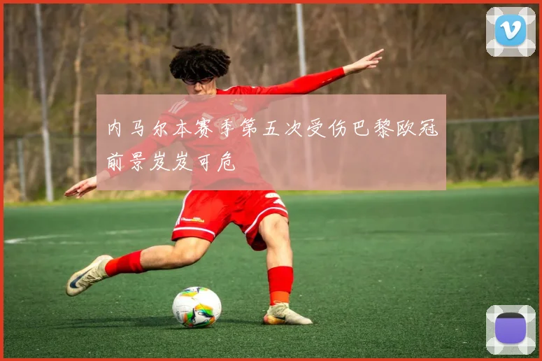 内马尔本赛季第五次受伤巴黎欧冠前景岌岌可危