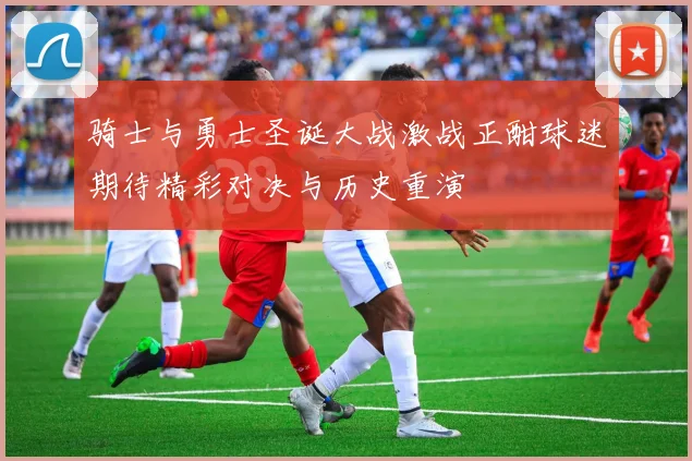 骑士与勇士圣诞大战激战正酣球迷期待精彩对决与历史重演