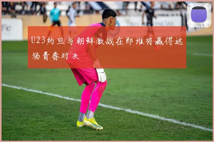 U23约旦与朝鲜激战在即谁将赢得这场青春对决